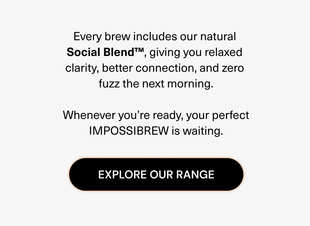 Every brew includes our natural Social Blend, giving you relaxed clarity, better connection, and zero fuzz the next morning. Whenever you`re ready, your perfect IMPOSSIBREW is waiting.