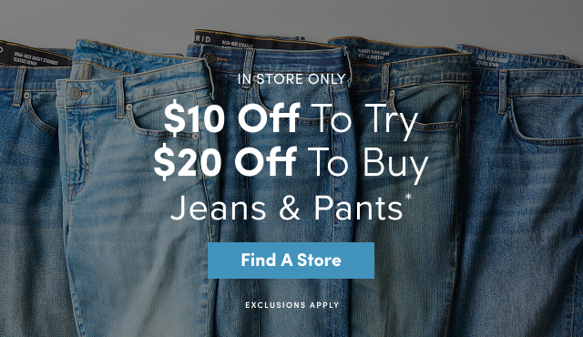 In Store Only | $10 Off To Try $20 Off to Buy Jeans & Pants* | Find A Store > | Exclusions Apply