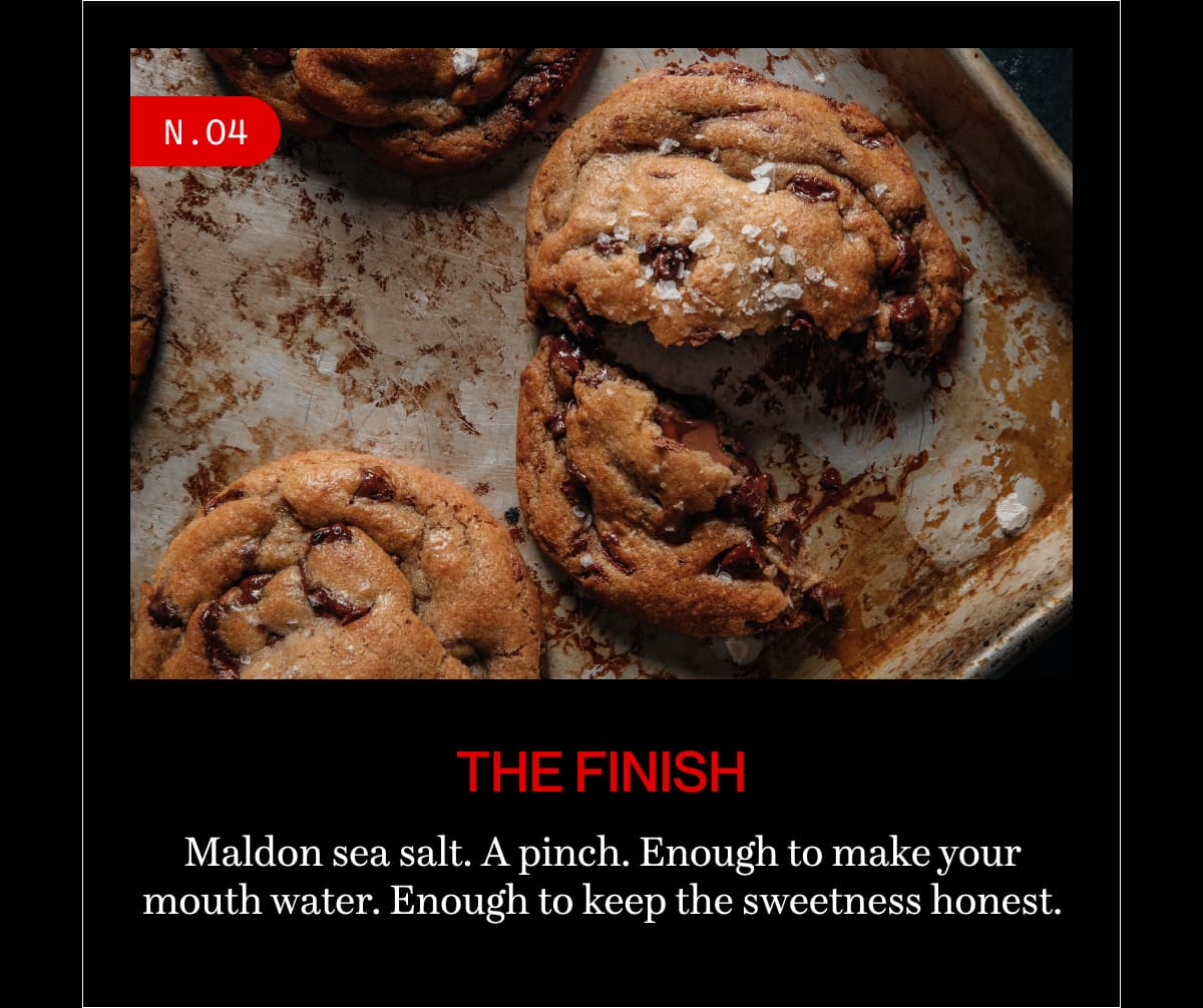 N.04 | the finish | Maldon sea salt. A pinch. Enough to make your mouth water. Enough to keep the sweetness honest.