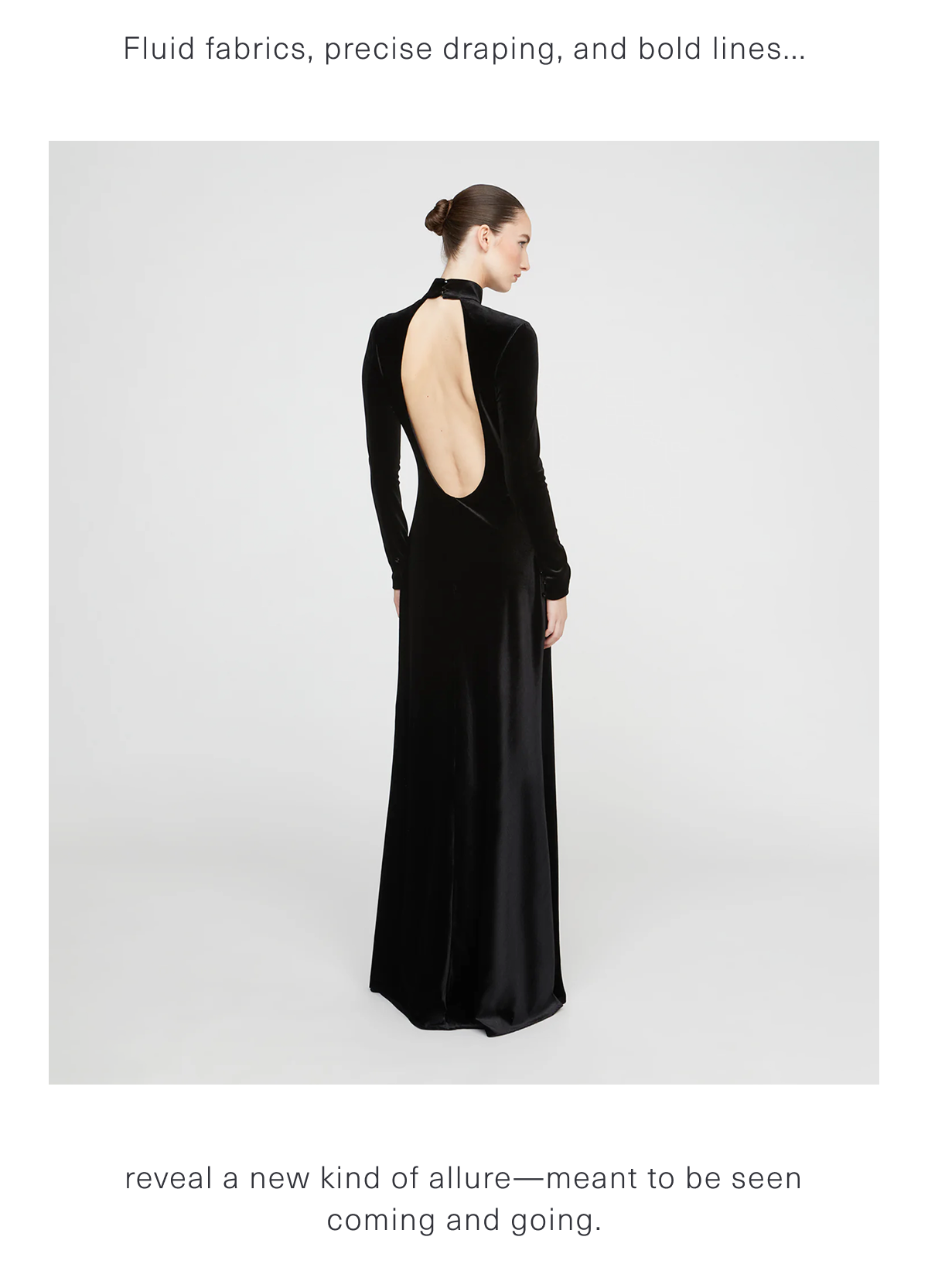 Fluid fabrics, precise draping, and bold lines reveal a new kind of allure—meant to be seen coming and going.