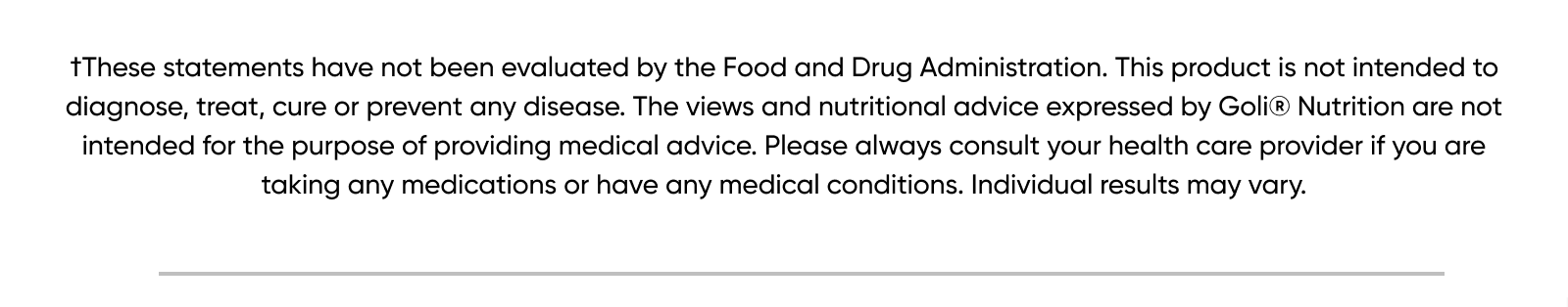 †These statements have not been evaluated by the Food and Drug Administration. This product is not intended to diagnose, treat, cure or prevent any disease. The views and nutritional advice expressed by Goli® Nutrition are not intended for the purpose of providing medical advice. Please always consult your health care provider if you are taking any medications or have any medical conditions. Individual results may vary.