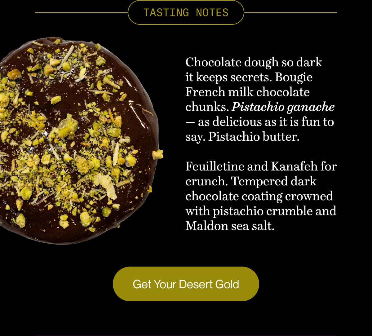 TASTING NOTES | Chocolate dough so dark it keeps secrets. Bougie French milk chocolate chunks. Pistachio ganache — as delicious as it is fun to say. Pistachio butter.  Feuilletine and Kanafeh for crunch. Tempered dark chocolate coating crowned with pistachio crumble and Maldon sea salt. | Get Your Desert Gold