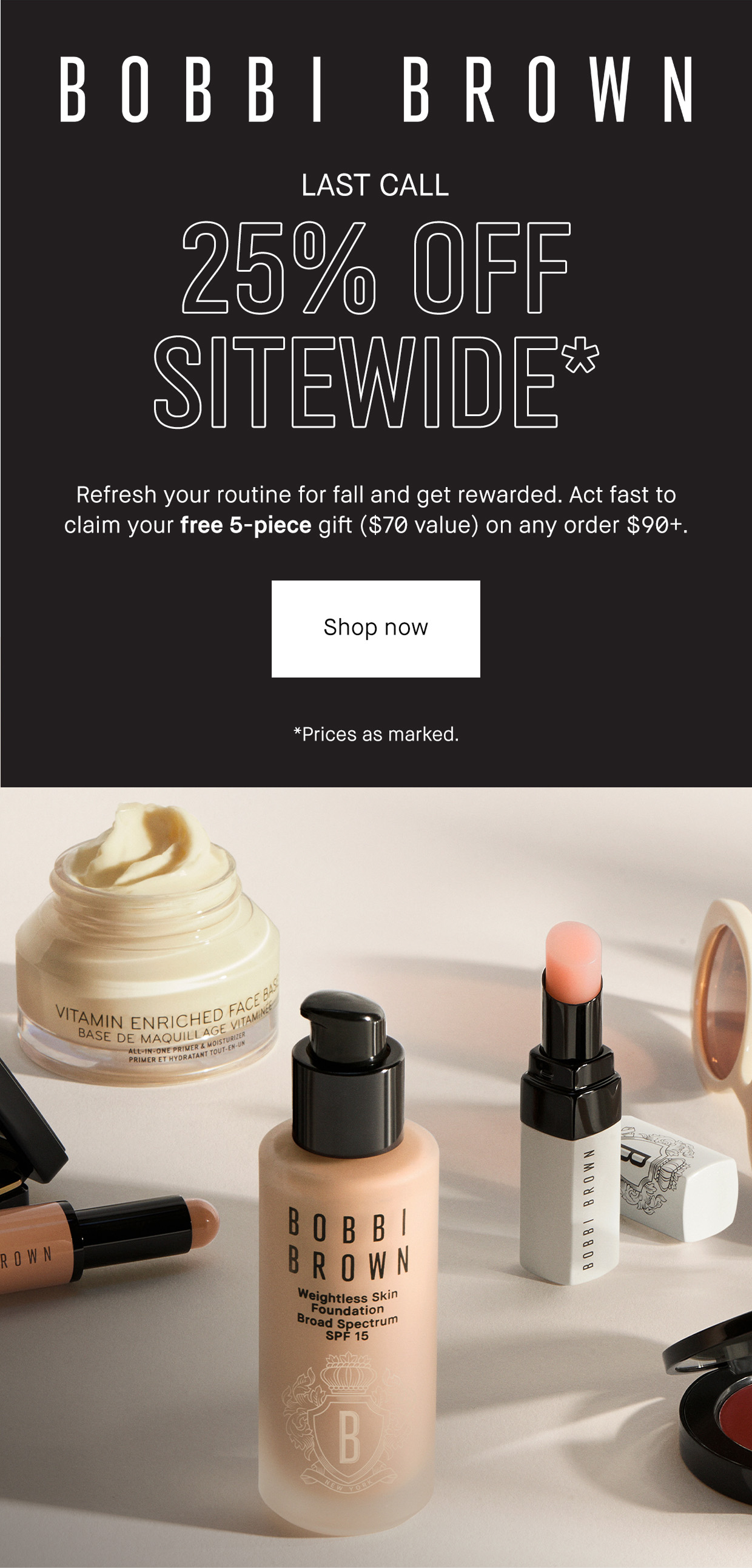 Bobbi Brown | LAST CALL | 25% off Sitewide* | Refresh your routine for fall and get rewarded. Act fast to claim your free 5-piece gift ($70) on any order $90+. Shop Now. *Prices as marked.