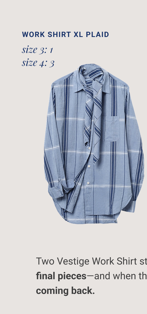 Work Shirt XL Plaid size 3: 1 size 4: 3 Work Shirt INDIGO DOBBY size 1: 7 size 5: 4 Two Vestige Work Shirt styles are down to their final pieces—and when they're gone,&nbsp;they're not coming back. Collect The LAST LIMITED PIECES