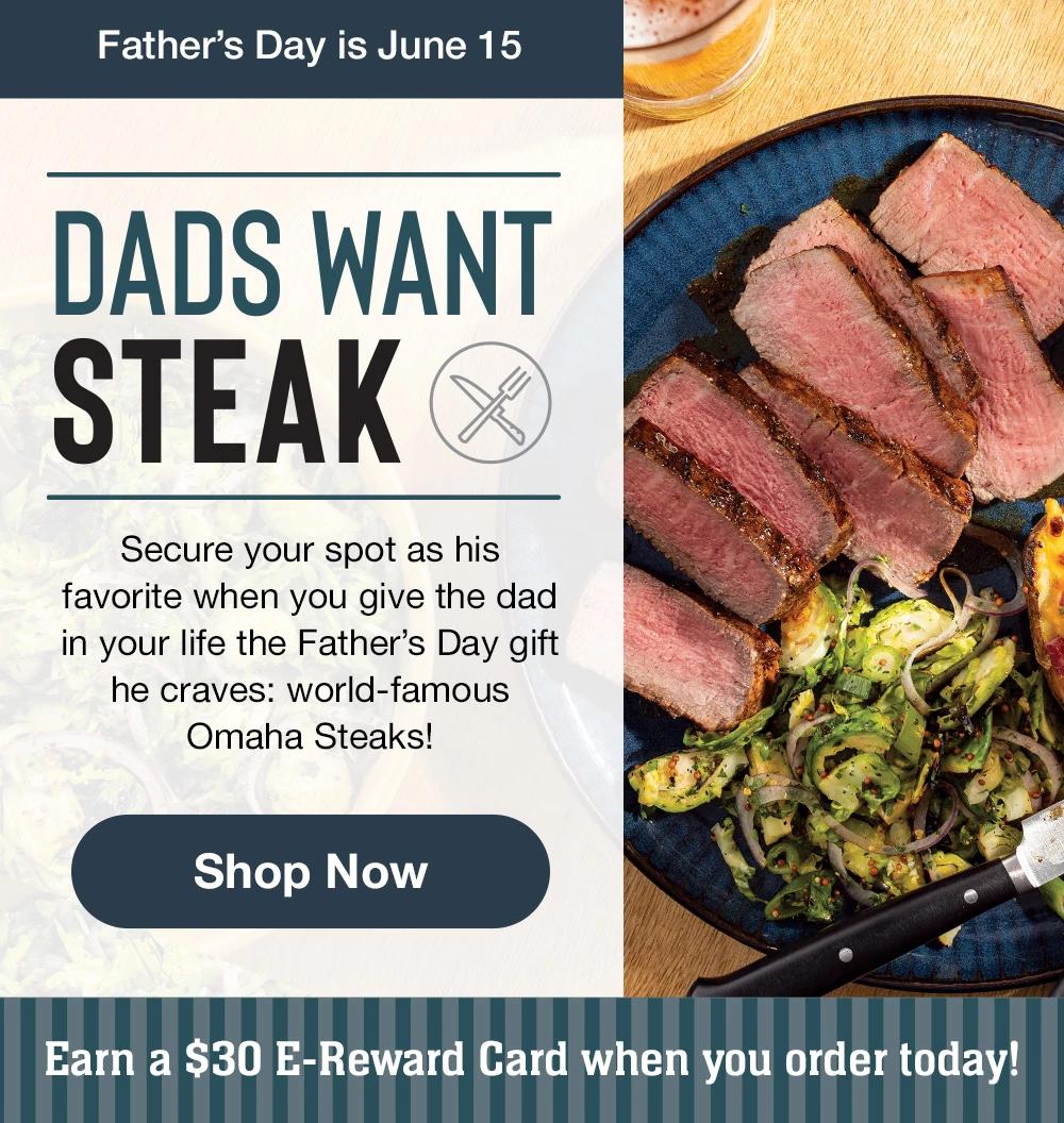 Father's Day is June 15 | DADS WANT STEAK | Secure your spot as his favorite when you give the dad in your life the Father's Day gift he craves: world-famous Omaha Steaks! || Shop Now || Earn a $30 E-Reward Card when you order today!