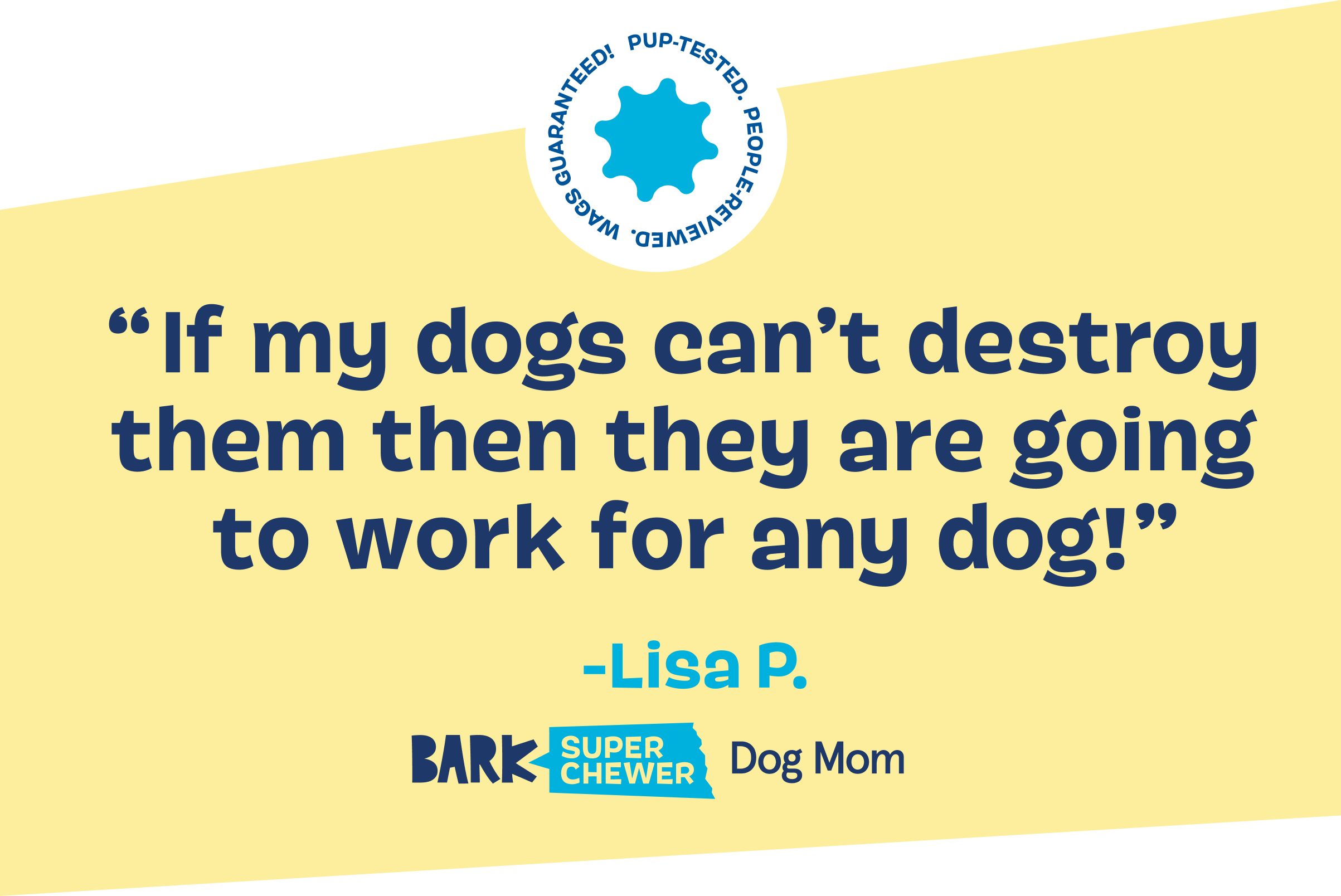 "If my dogs can't destroy them then they are going to work for any dog!" -Lisa P.