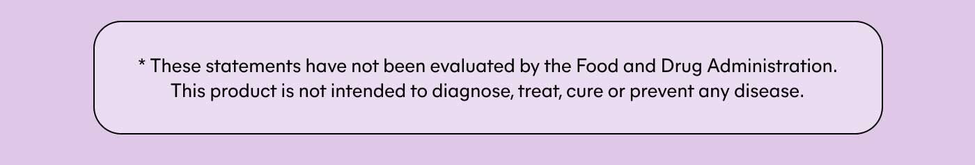 * These statements have not been evaluated by the Food and Drug Administration. This product is not intended to diagnose, treat, cure or prevent any disease.