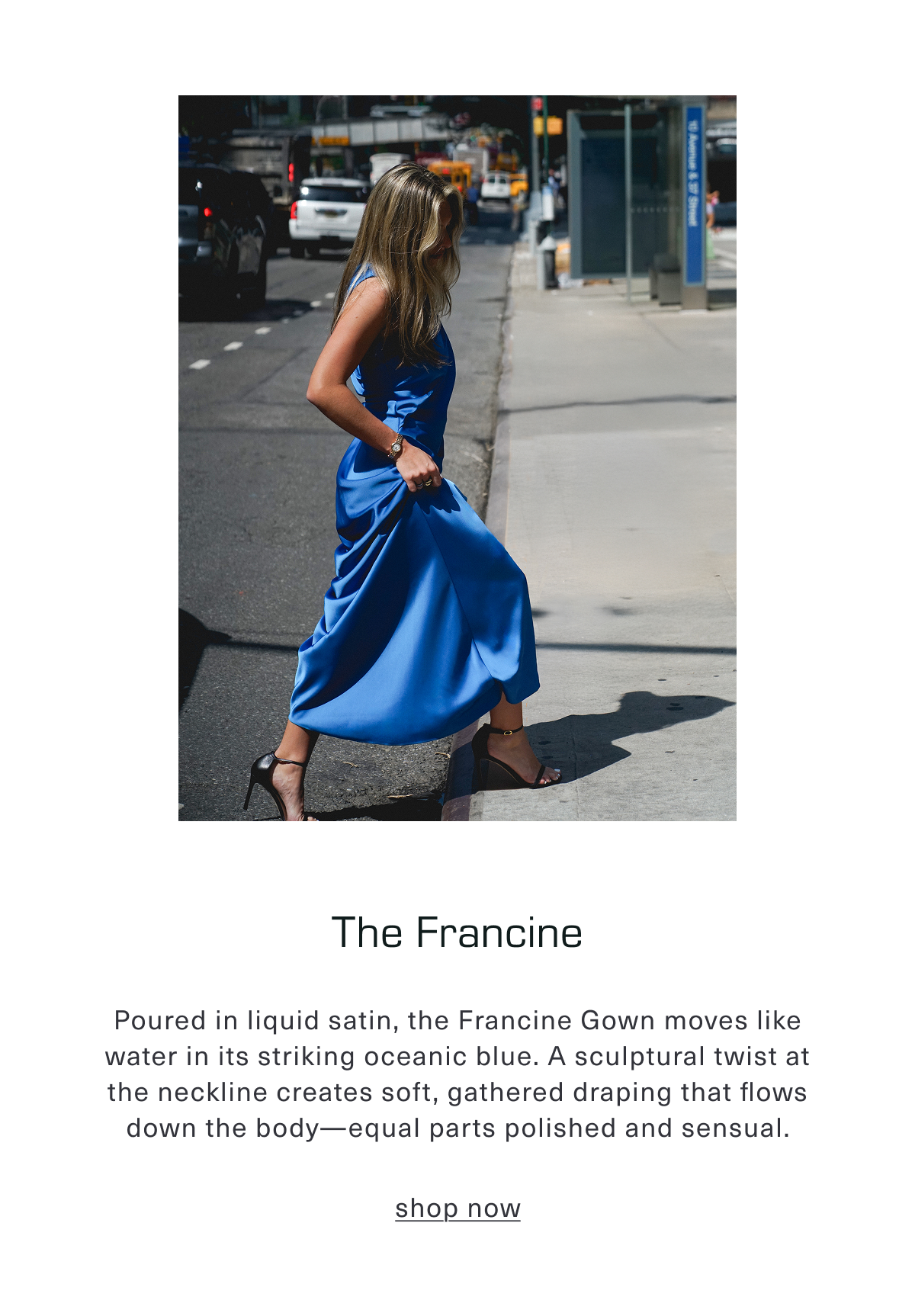The Francine. Poured in liquid satin, the Francine Gown moves like water in its striking oceanic blue. A sculptural twist at the neckline creates soft, gathered draping that flows down the body—equal parts polished and sensual. Shop Now