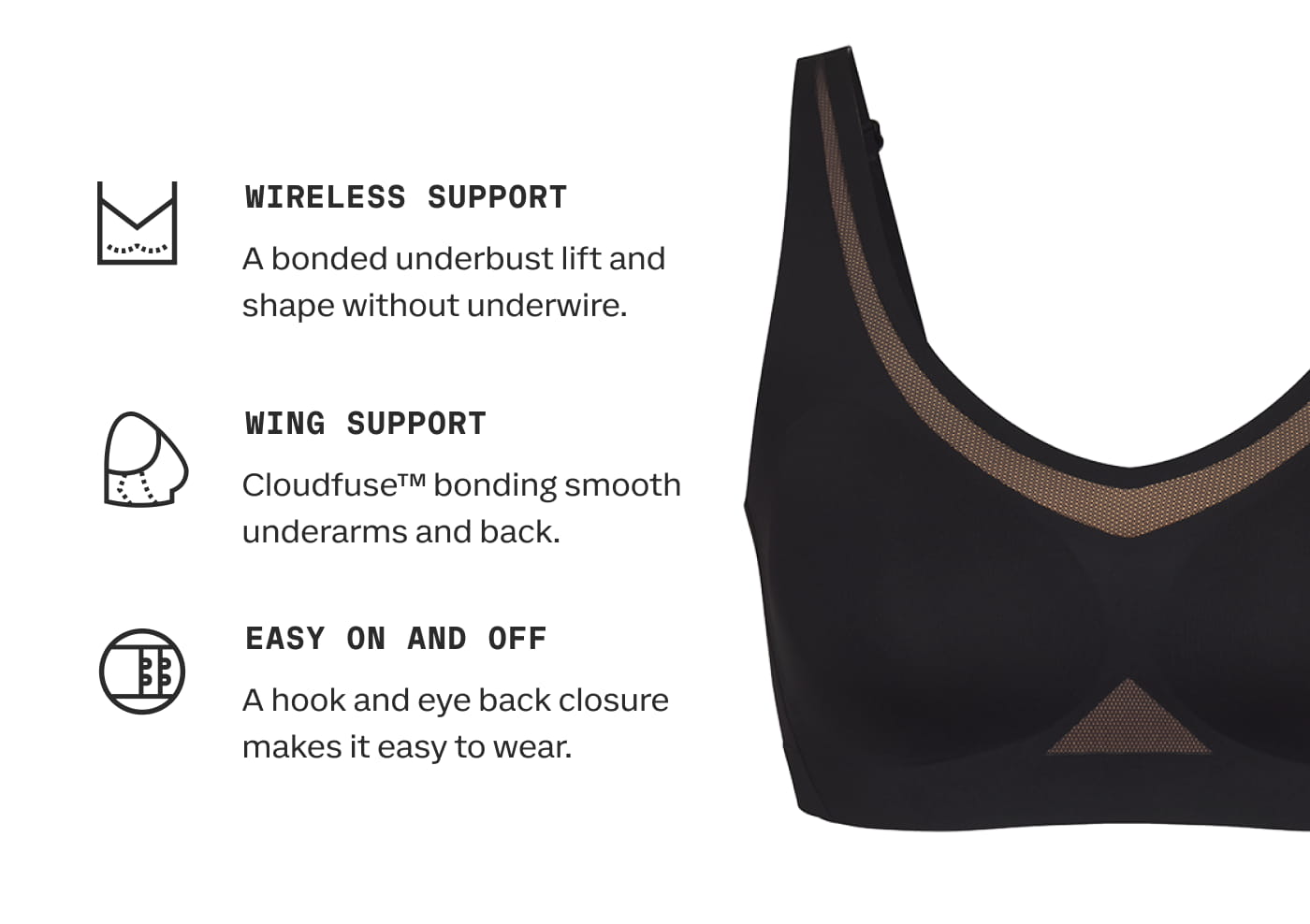 WIRELESS SUPPORT | A bonded underbust lift and shape without underwire. | WING SUPPORT | Cloudfuse™ bonding smooth underarms and back. | EASY ON AND OFF | A hook and eye back closure makes it easy to wear.