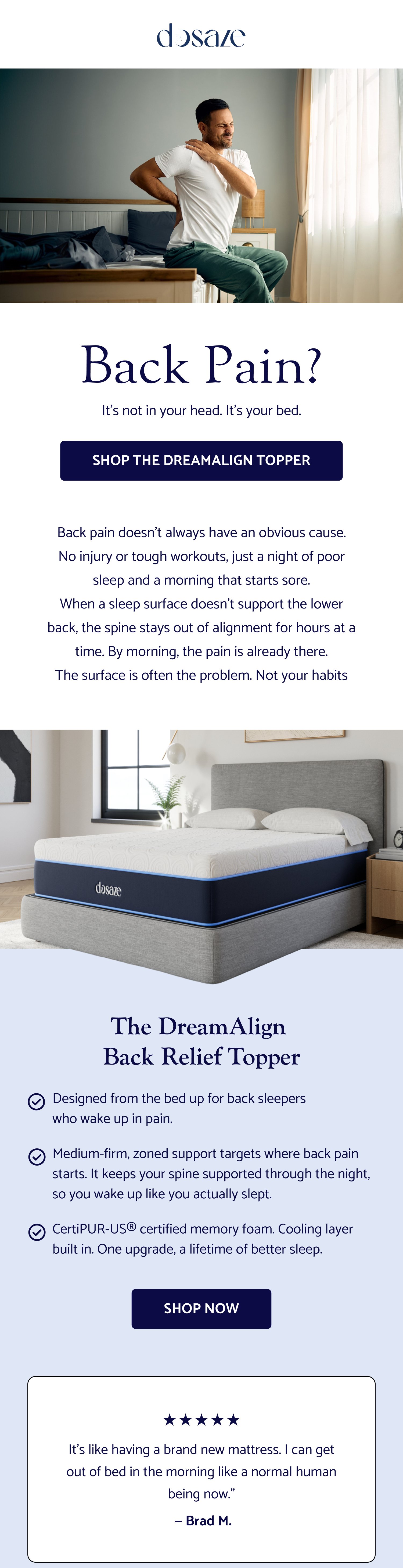 Back Pain? It’s not in your head. It’s your bed. Shop the DreamAlign Topper Back pain doesn't always have an obvious cause. No injury or tough workouts, just a night of poor sleep and a morning that starts sore. When a sleep surface doesn't support the lower back, the spine stays out of alignment for hours at a time. By morning, the pain is already there. The surface is often the problem. Not your habits The DreamAlign Back Relief Topper Designed from the bed up for back sleepers who wake up in pain. Medium-firm, zoned support targets where back pain starts. It keeps your spine supported through the night, so you wake up like you actually slept. CertiPUR-US® certified memory foam. Cooling layer built in. One upgrade, a lifetime of better sleep. Shop Now It's like having a brand new mattress. I can get out of bed in the morning like a normal human being now." — Brad M. Two sizes, so it fits you right: Standard if you're under 6'2" Thick if you're over 6'2"
