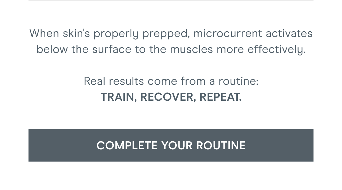 When skin's properly prepped, microcurrent activates below the surface to the muscles more effectively. Real results come from a routine: train, recover, repeat. Click here to complete your routine!