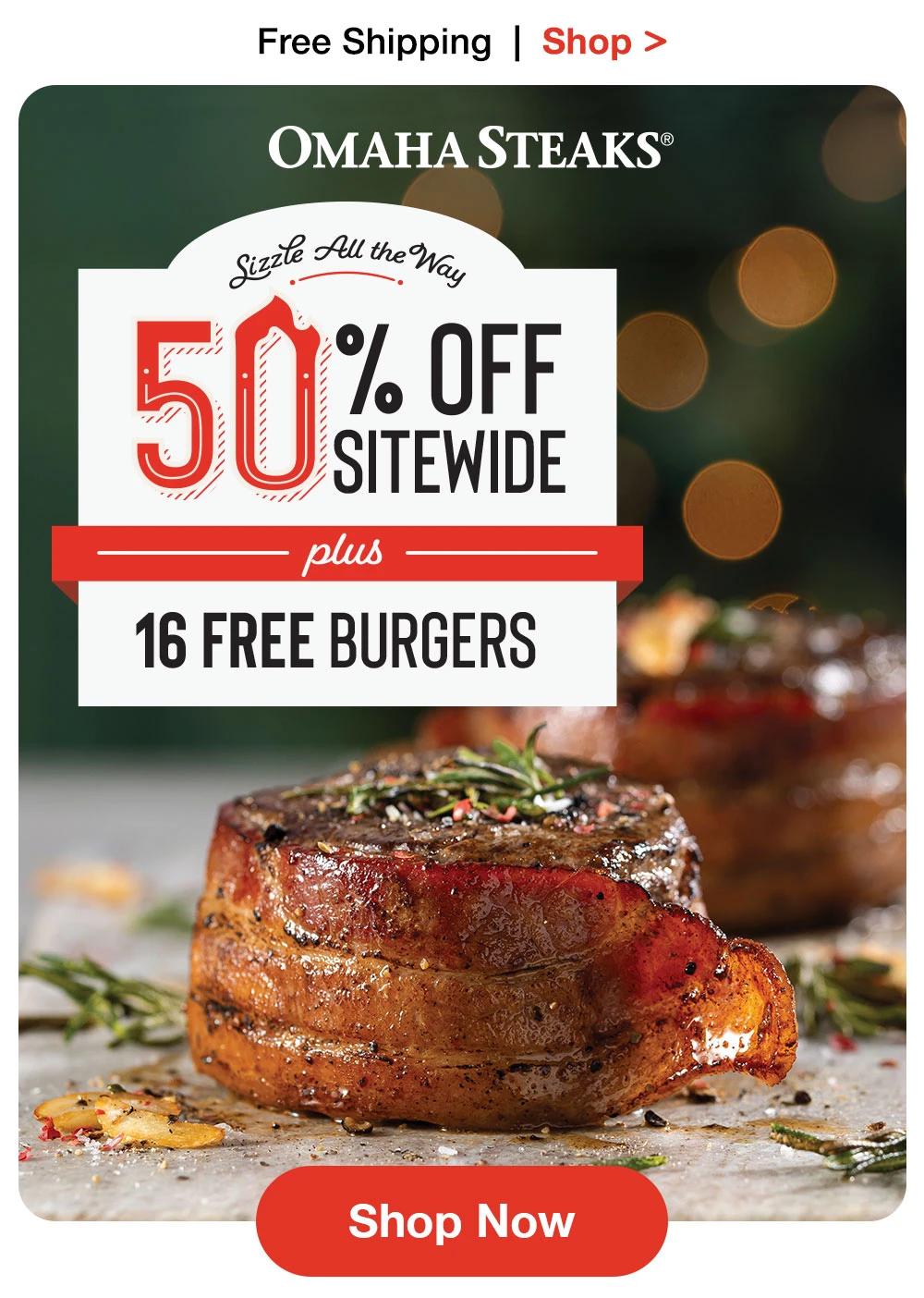 Free Shipping | Shop >

OMAHA STEAKS®

Sizzle All the Way
50 % OFF
SITEWIDE
plus
16 FREE BURGERS

Shop Now
