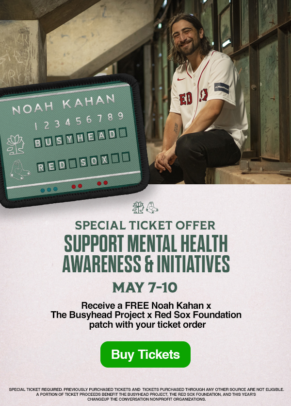 Special ticket offer: Support mental health awareness and initiatives. May 7-10. Receive a FREE Noah Kahan x The Busyhead Project x Red Sox Foundation patch with your ticket order. Buy Tickets. Special ticket required. Previously purchased tickets and tickets purchased through any other source are not eligible. A portion of ticket proceeds benefit The Busyhead Project, the Red Sox Foundation, and this year's Changeup the Conversation nonprofit organizations.