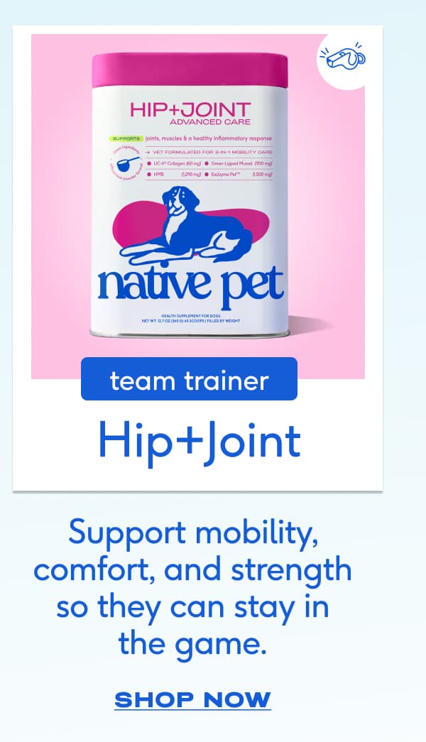 TEAM TRAINER Hip+Joint  Support mobility, comfort, and strength so they can stay in the game. SHOP NOW