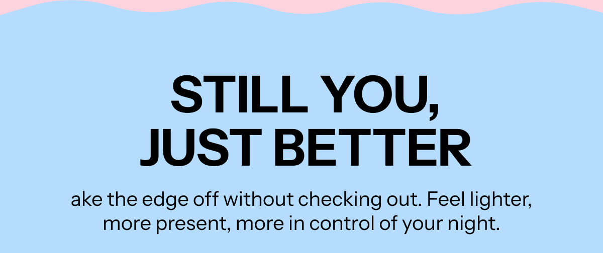 Still you, just better. Take the edge off without checking out. Feel lighter, more present, more in control of your night.