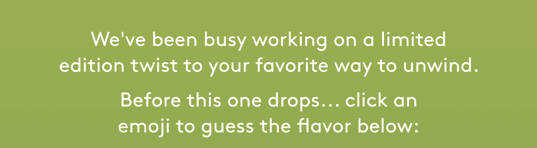 We've been busy working on a limited edition twist to your favorite way to unwind.  Before this one drops... click an emoji to guess the flavor below: