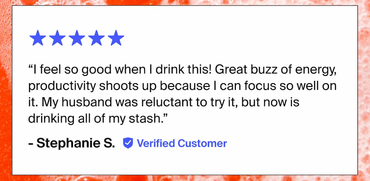 “I feel so good when I drink this! Great buzz of energy, productivity shoots up because I can focus so well on it. My husband was reluctant to try it, but now is drinking all of my stash.” - Stephanie S. Verified Customer