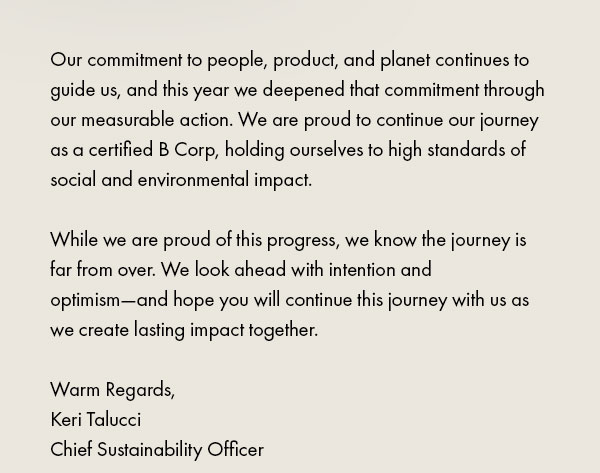 Our commitment to people, product, and planet continues to guide us, and this year we deepened that commitment through our measurable action. We are proud to continue our journey as a certified B Corp, holding ourselves to high standards of social and environmental impact.   While we are proud of this progress, we know the journey is far from over. We look ahead with intention and optimism—and hope you will continue this journey with us as we create lasting impact together.  Warm Regards, Keri Talucci Chief Sustainability Officer