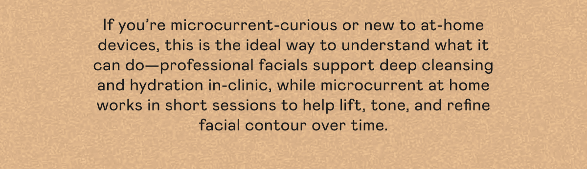 If you’re microcurrent-curious or new to at-home devices, this is the ideal way to understand what it can do—professional facials support deep cleansing and hydration in-clinic, while microcurrent at home works in short sessions to help lift, tone, and refine facial contour over time.