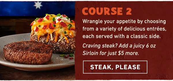 Course 2 - Wrangle your appetite by choosing from a variety of delicious entrees, each served with a classic side. Craving steak? Add a juicy 6 oz Sirloin for just $5 more. Steak, Please