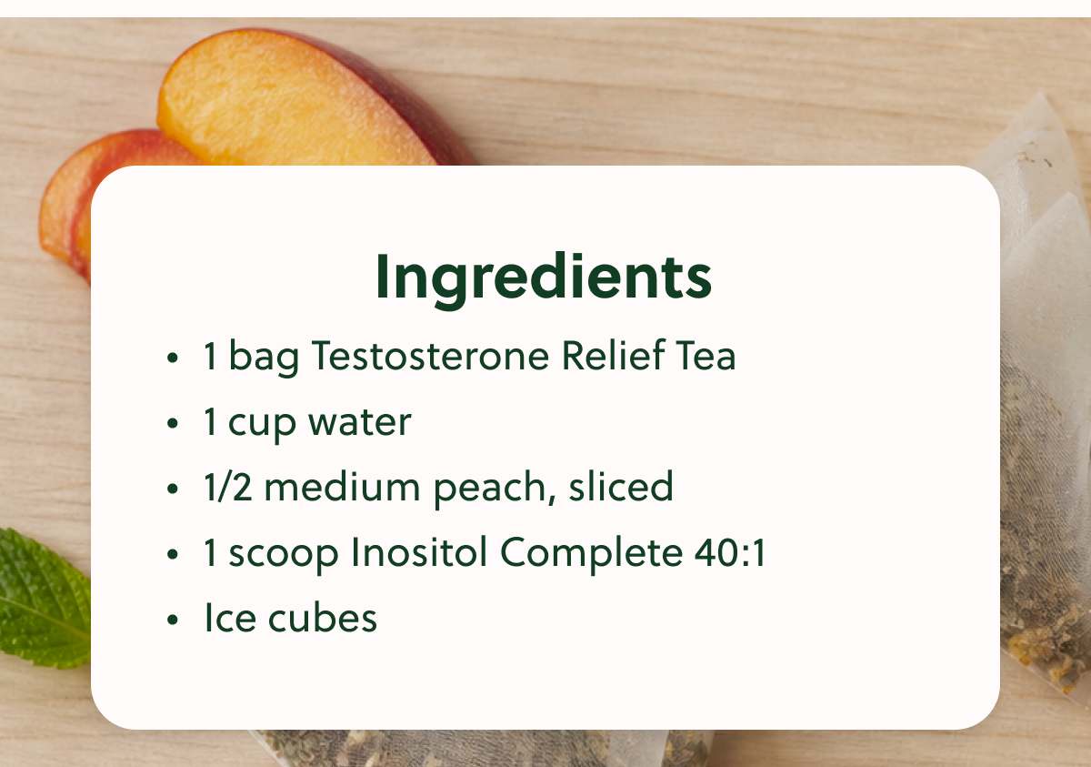 Ingredients • 1 bag Testosterone Relief Tea • 1 cup water • 1/2 medium peach, sliced • 1 scoop Inositol Complete 40:1 • Ice cubes