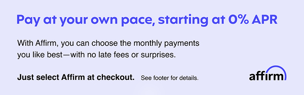 Pay at your own pace, starting at 0% APR | With Affirm, you can choose the monthly payments | you like best - with no late fees or surprises. | Just select Affirm at checkout. | See footer for details. | affirm 