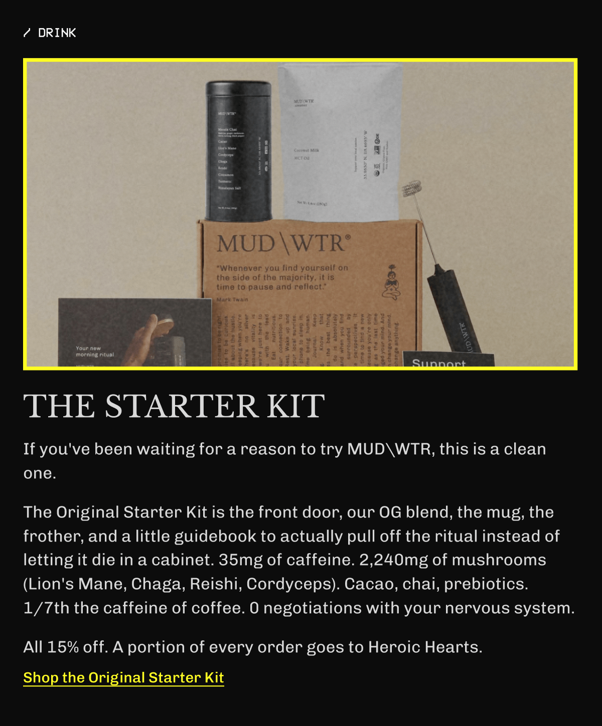 ☕️ THE STARTER KIT – If you've been waiting for a reason to try MUDWTR, this is a clean one. | The Original Starter Kit is the front door, our OG blend, the mug, the frother, and a little guidebook to actually pull off the ritual instead of letting it die in a cabinet. | 35mg of caffeine. 2,240mg of mushrooms (Lion's Mane, Chaga, Reishi, Cordyceps). Cacao, chai, prebiotics. | 1/7th the caffeine of coffee. | 0 negotiations with your nervous system. | All 15% off. | A portion of every order goes to Heroic Hearts. | Get It