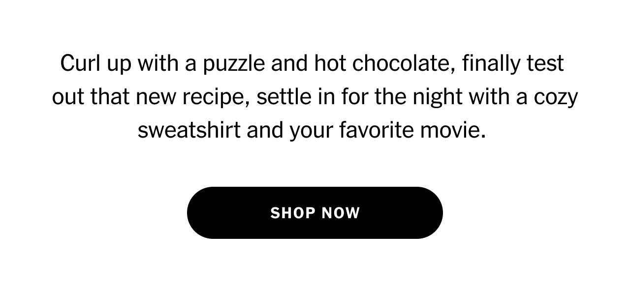 Curl up with a puzzle and hot chocolate, finally test out that new recipe, settle in for the night with a cozy sweatshirt and your favorite movie. Shop now.