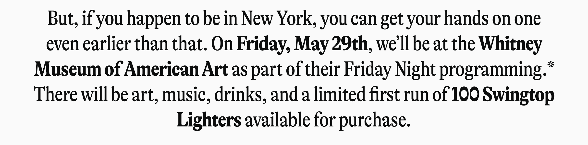 But, if you happen to be in New York, you can get your hands on one even earlier than that. On Friday, May 29th, we'll be at the Whitney Museum of American Art as part of their Friday Night programming.* There will be art, music, drinks, and a limited first run of 100 Swingtop Lighters available for purchase.