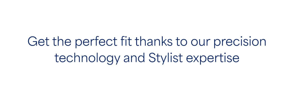 Get the perfect fit thanks to our precision technology and Stylist expertise.