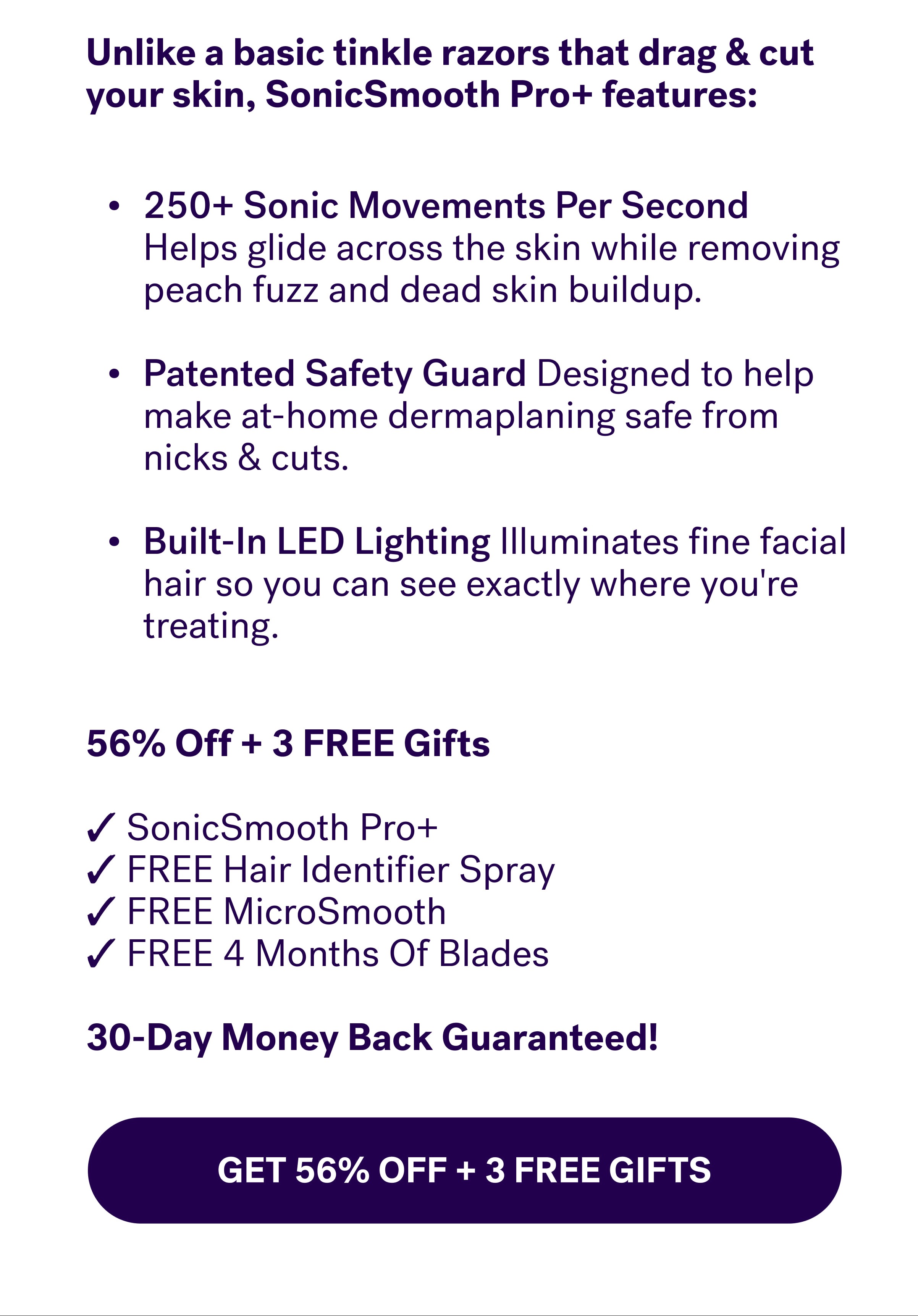 Unlike a basic tinkle razors that drag & cut your skin, SonicSmooth Pro+ features: 250+&nbsp;Sonic Movements Per Second  Helps glide across the skin while removing peach fuzz and dead skin buildup.  Patented Safety Guard Designed to help make at-home dermaplaning safe from nicks & cuts.  Built-In LED Lighting Illuminates fine facial hair so you can see exactly where you're treating. 56% Off + 3 FREE Gifts  ✓ SonicSmooth Pro+ ✓ FREE Hair Identifier Spray ✓ FREE MicroSmooth ✓ FREE 4 Months Of Blades  30-Day Money Back Guaranteed! GET 56% OFF + 3 Free Gifts