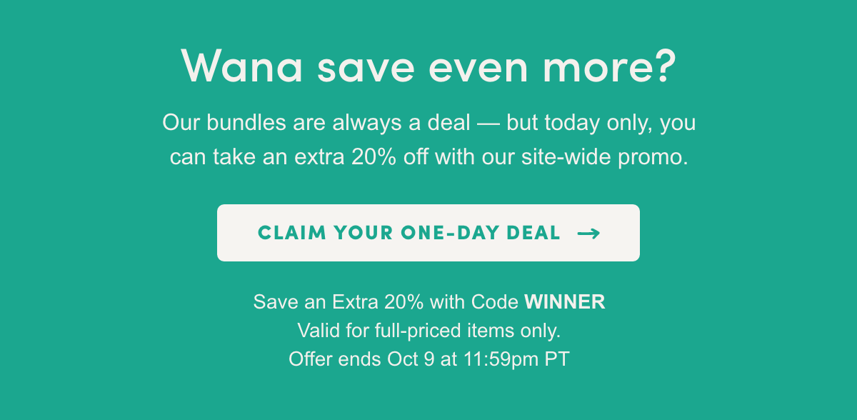 Wana save even more? Our bundles are always a deal - but today only, you can take an extra 20% off with our site-wide promo.