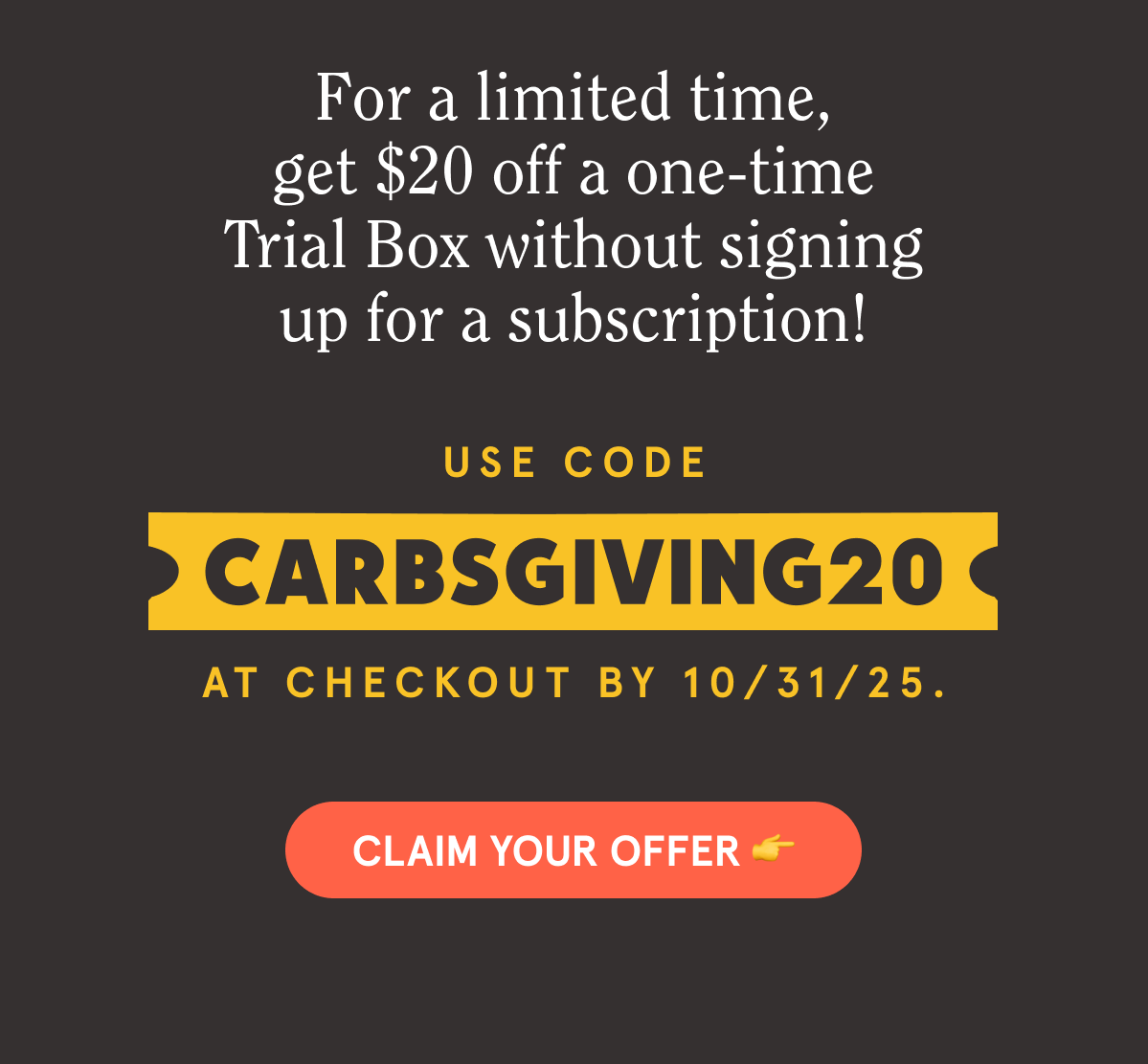 For a limited time, get $20 off a one-time Trial Box without signing up for a subscription! Use code CARBSGIVING20 at checkout by 10/31/25. CLAIM YOUR OFFER 👉
