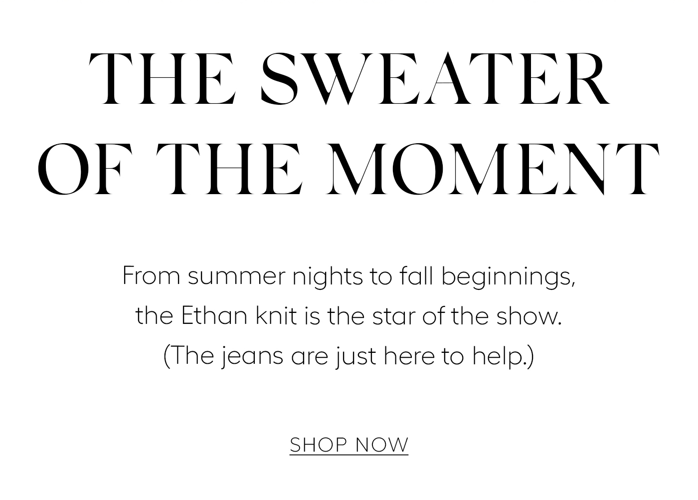 The Sweater of the Moment&nbsp;  From summer nights to fall beginnings, the Ethan knit is the star of the show. (The jeans are just here to help.) SHOP NOW
