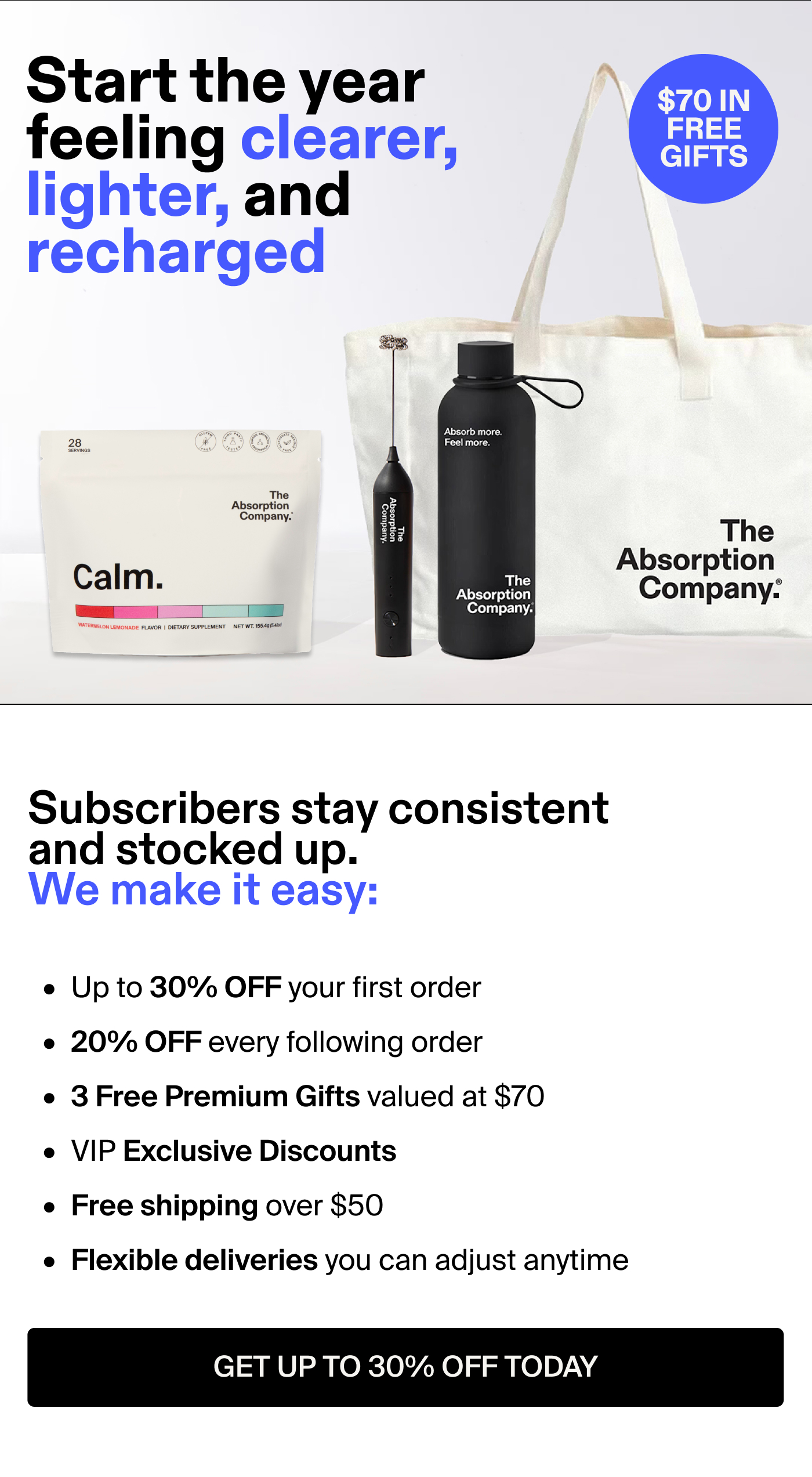  Start the year feeling clearer, lighter, and recharged Subscribers stay consistent and stocked up. We make it easy:  Up to 30% OFF your first order 20% OFF every following order 3 Free Premium Gifts valued at $70 VIP Exclusive Discounts Free shipping over $50 Flexible deliveries you can adjust anytime