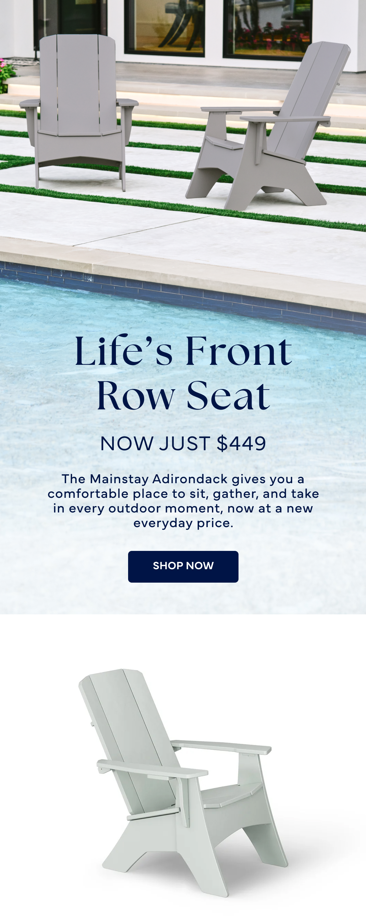 Life’s Front Row Seat Now Just $449 The Mainstay Adirondack gives you a comfortable place to sit, gather, and take in every outdoor moment, now at a new everyday price. Shop NOW