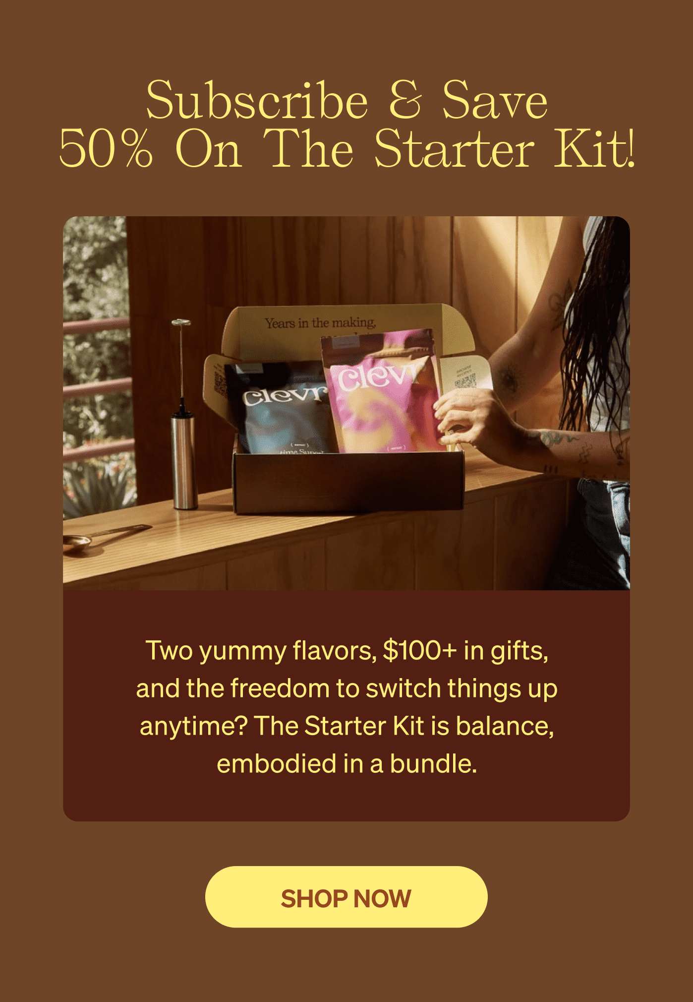 Subscribe & Save 50% On The Starter Kit! Two yummy flavors, $100+ in gifts, and the freedom to switch things up anytime? The Starter Kit is balance, embodied in a bundle. [SHOP NOW]