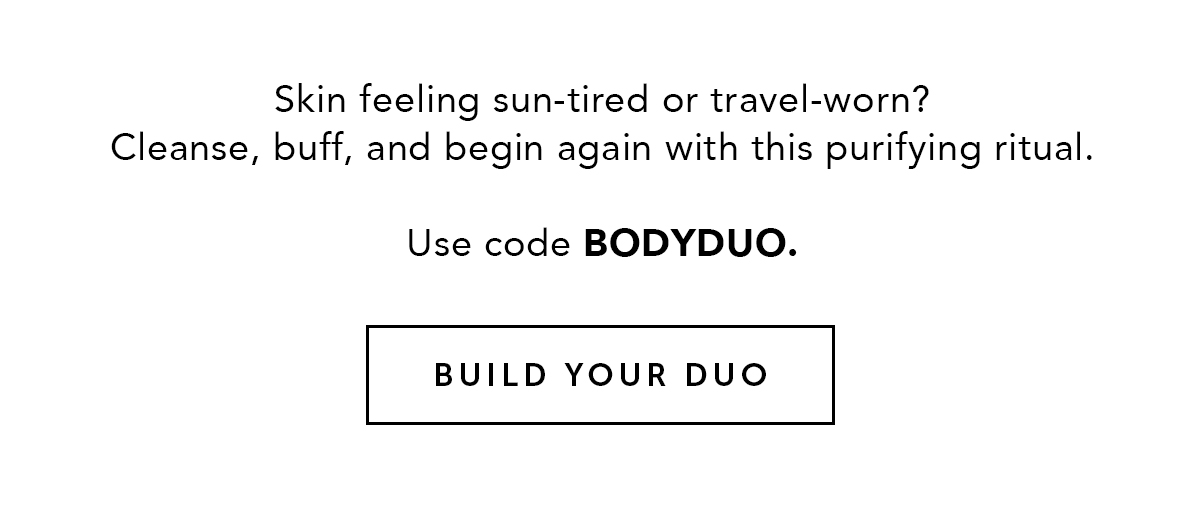 Skin feeling sun-tired or travel-worn? Cleanse, buff, and begin again with this purifying ritual. Use code BODYDUO.  BUILD YOUR DUO