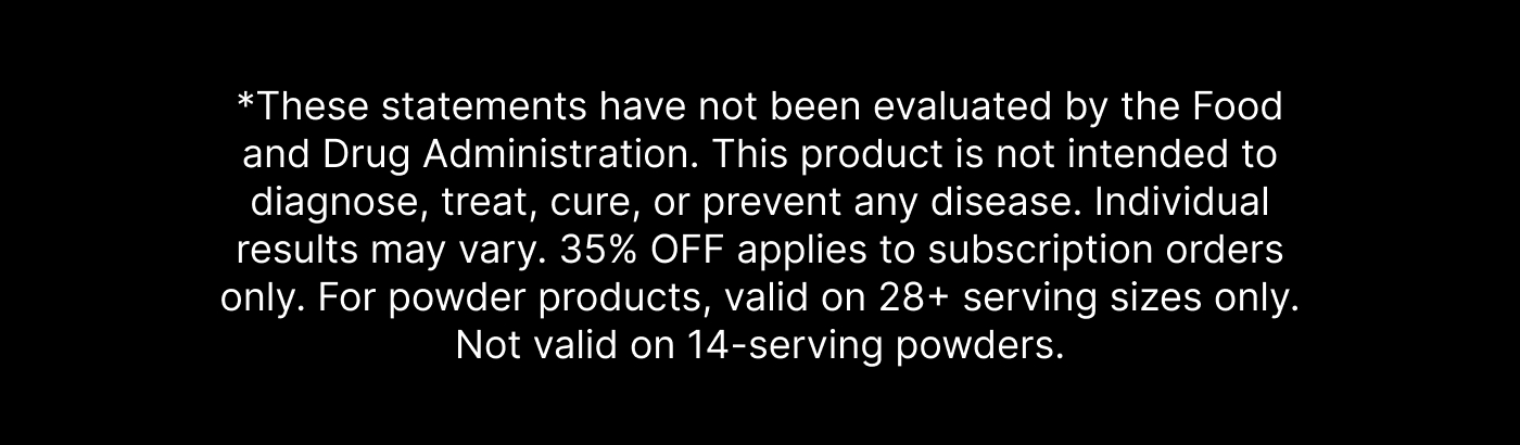 *These statements have not been evaluated by the Food and Drug Administration. This product is not intended to diagnose, treat, cure, or prevent any disease. Individual results may vary. 35% OFF applies to subscription orders only. For powder products, valid on 28+ serving sizes only. Not valid on 14-serving powders.