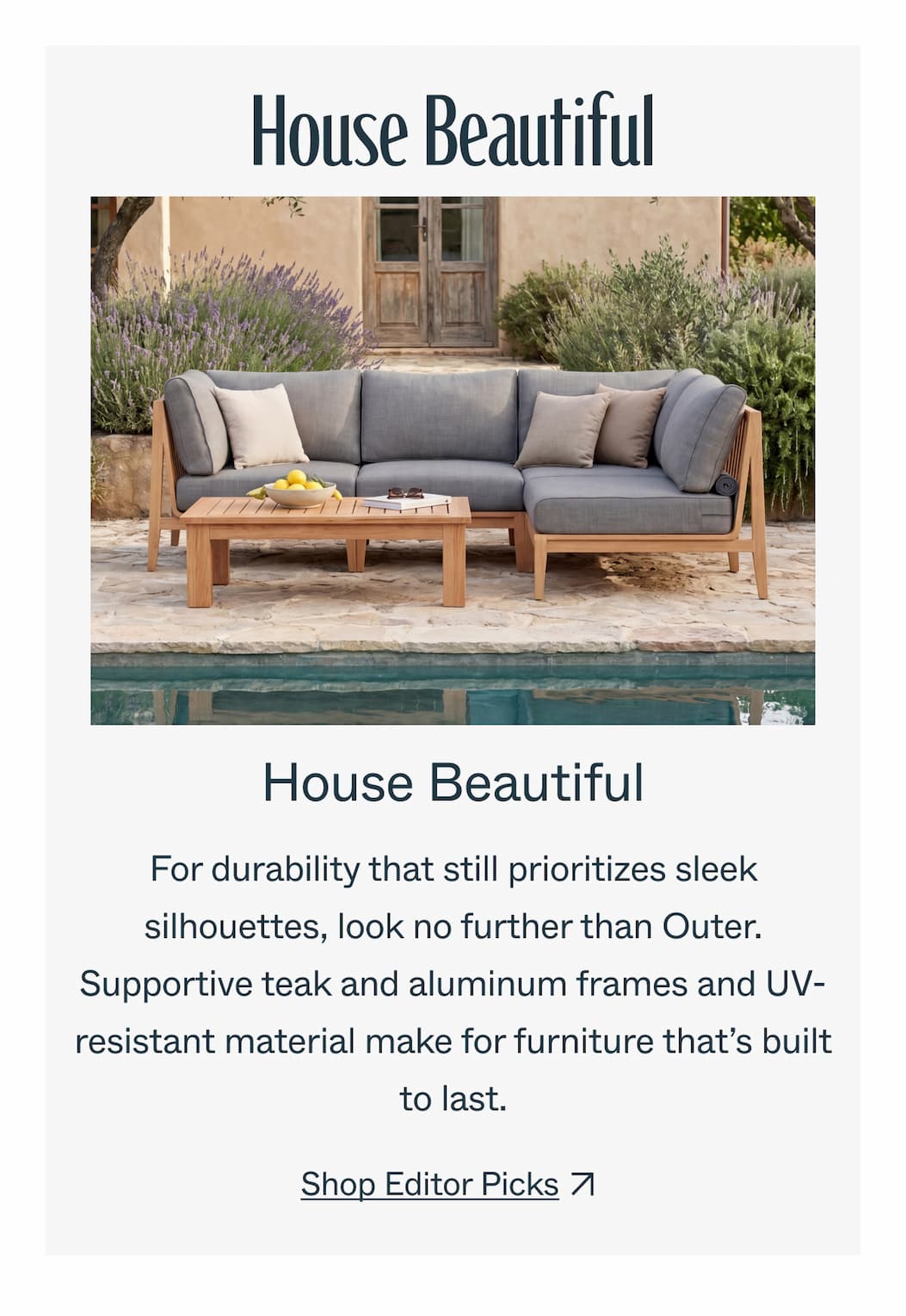 House Beautiful For durability that still prioritizes sleek silhouettes, look no further than Outer. Supportive teak and aluminum frames and UV-resistant material make for furniture that’s built to last. Shop Editor Picks  