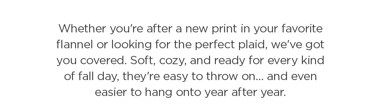 Whether you're after a new print in your favorite flannel or looking for the perfect plaid, we've got you covered. Soft, cozy, and ready for every kind of fall day, they're easy to throw on... and even easier to hang onto year after year.
