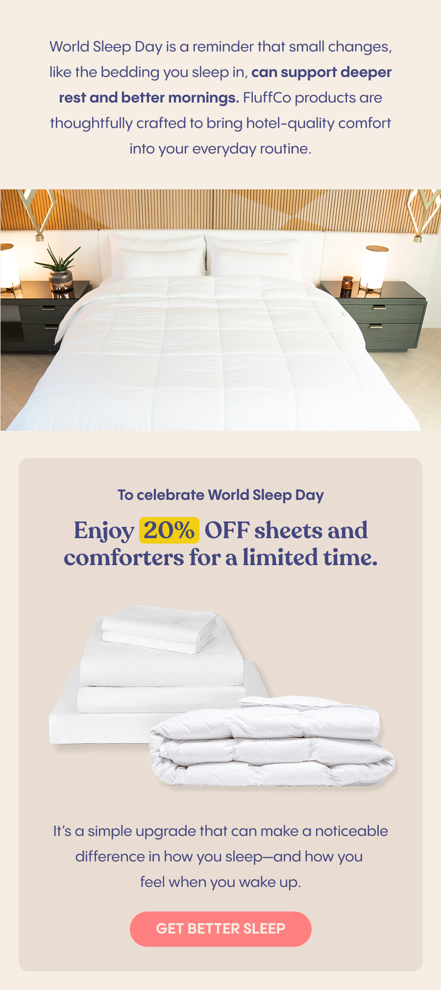 World Sleep Day is a reminder that small changes, like the bedding you sleep in, can support deeper rest and better mornings. FluffCo products are thoughtfully crafted to bring hotel-quality comfort into your everyday routine.  Image: FluffCo product/products   To celebrate World Sleep Day, enjoy&nbsp;20% OFF sheets and comforters&nbsp;for a limited time. It’s a simple upgrade that can make a noticeable difference in how you sleep—and how you feel when you wake up.
