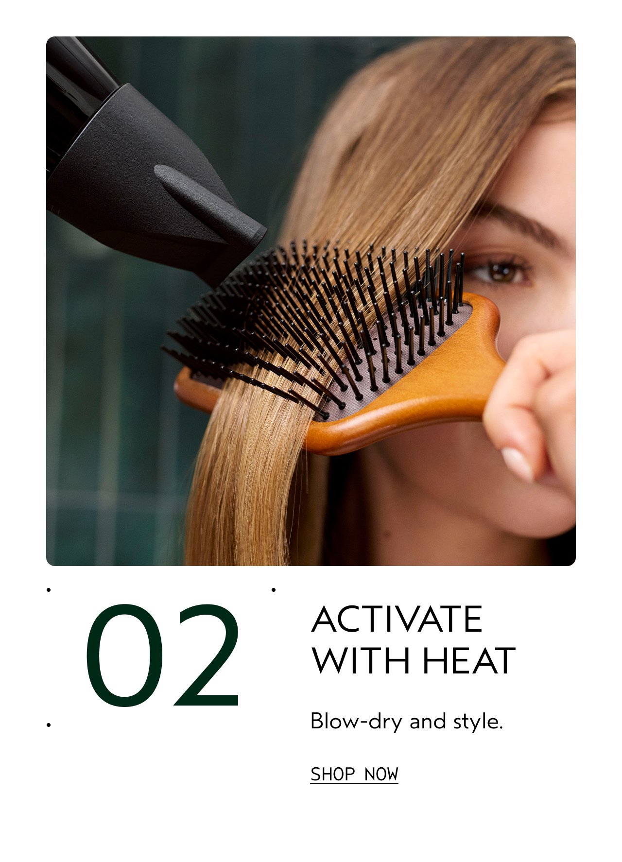 02 | ACTIVATE WITH HEAT | Blow-dry and style. | SHOP NOW