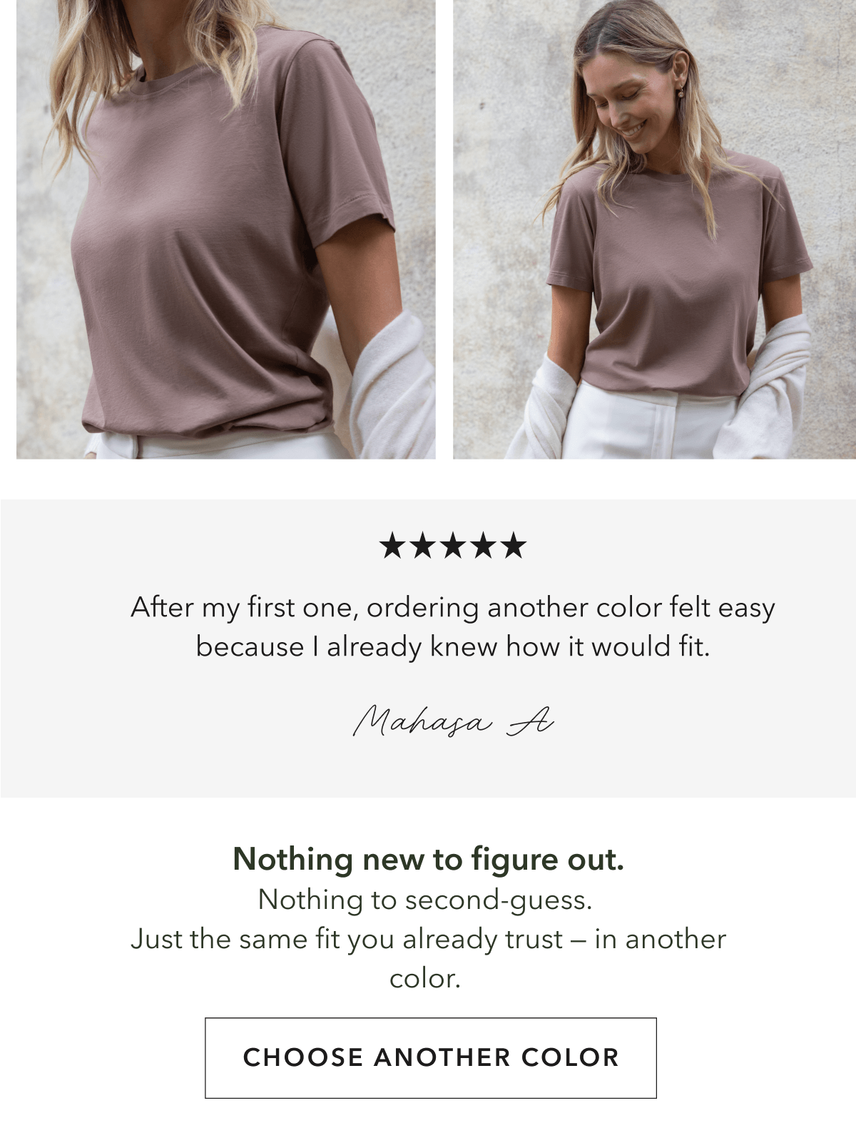 Nothing new to figure out. Nothing to second-guess.  Just the same fit you already trust — in another color.&nbsp;
