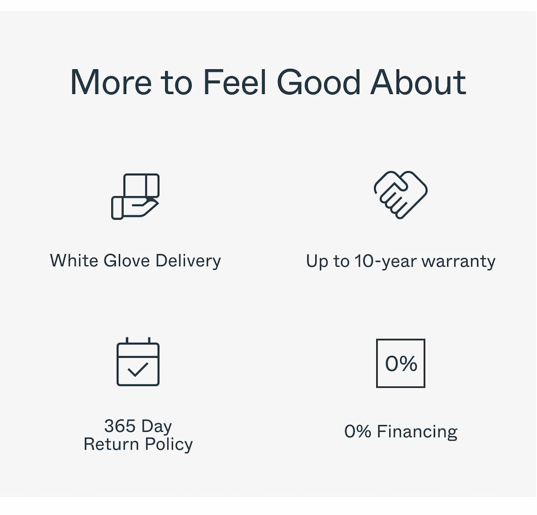 More to Feel Good About  White Glove Delivery Up to 10-year warranty 365 Day Return Policy 0% Financing 