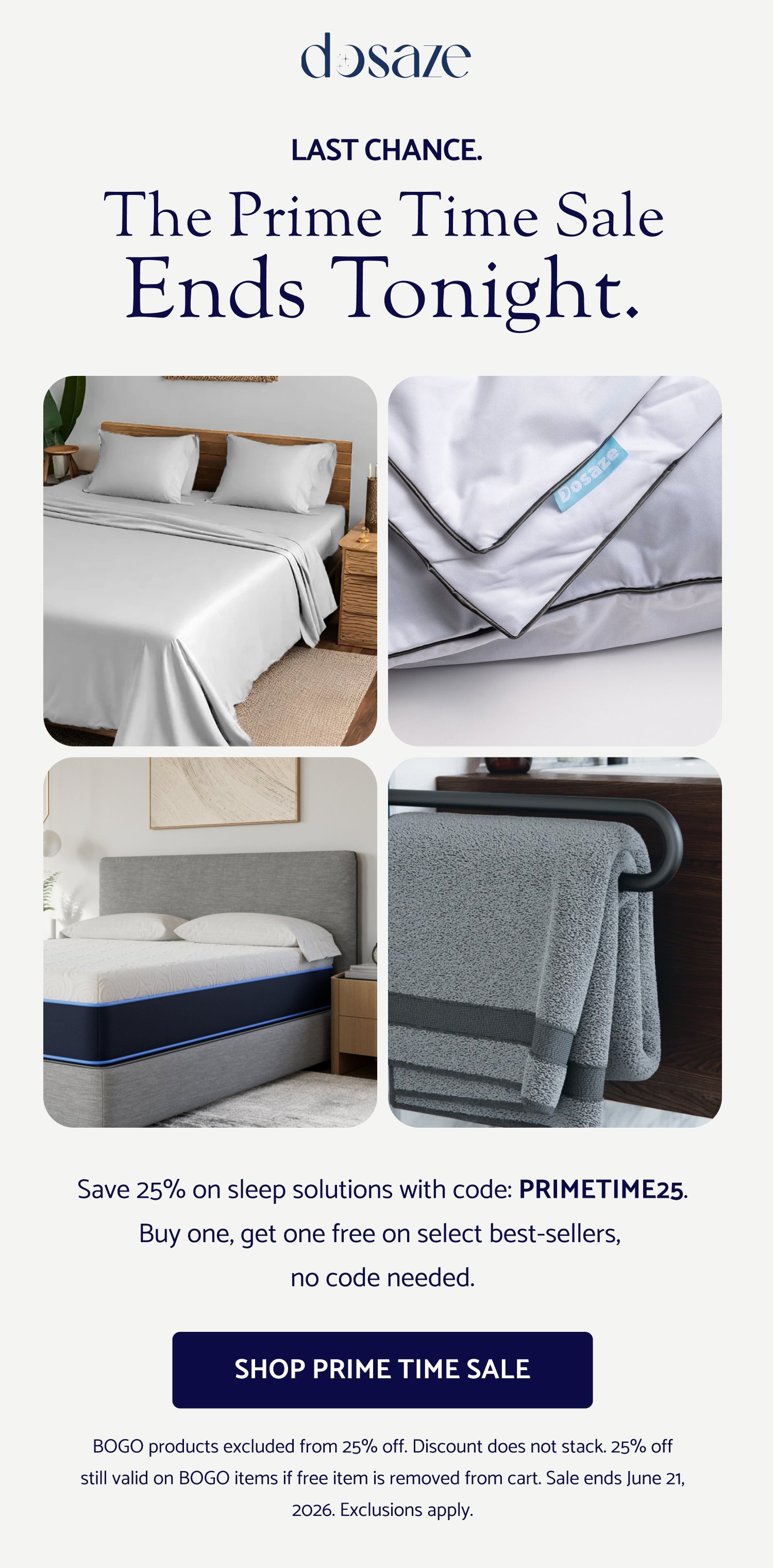 LAST CHANCE. The Prime Time Sale ends tonight. Save 25% on sleep solutions with code: PRIMETIME25. Buy one, get one free on select best-sellers, no code needed. SHOP PRIME TIME SALE BOGO products excluded from 25% off. Discount does not stack. 25% off still valid on BOGO items if free item is removed from cart. Sale ends June 21, 2026. Exclusions apply.