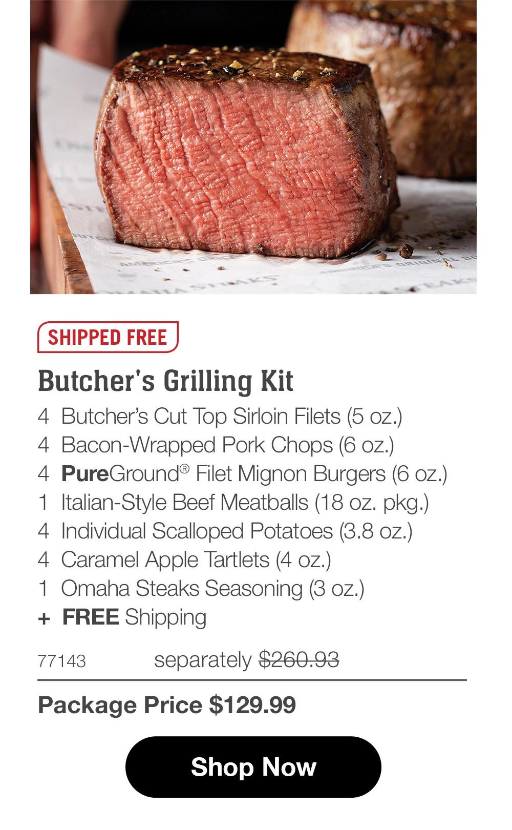 SHIPPED FREE
Butcher's Grilling Kit
4 Butcher's Cut Top Sirloin Filets (5 oz.)
4 Bacon-Wrapped Pork Chops (6 oz.)
4 PureGround® Filet Mignon Burgers (6 oz.)
1 Italian-Style Beef Meatballs (18 oz. pkg.)
4 Individual Scalloped Potatoes (3.8 oz.)
4 Caramel Apple Tartlets (4 oz.)
1 Omaha Steaks Seasoning (3 oz.)
+ FREE Shipping

77143 separately $280.93
Package Price $129.99

Shop Now
