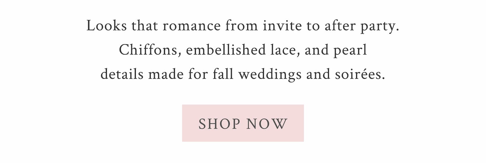 Looks that romance from invite to after party. Chiffons, embellished lace, and pearl details made for fall weddings and soirées. <SHOP NOW>