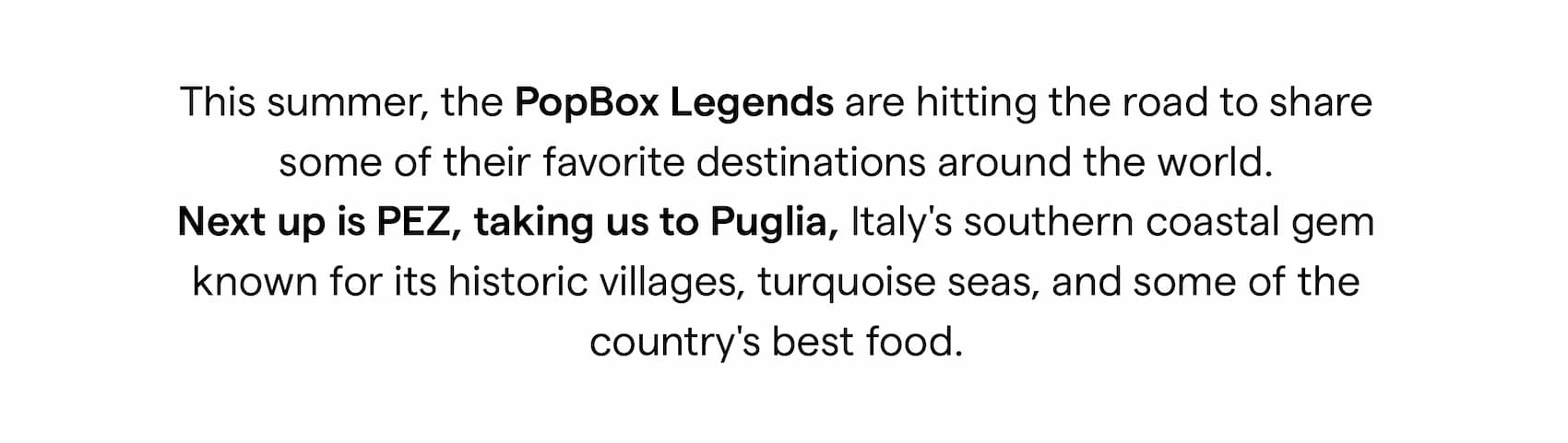 This summer, the PopBox Legends are hitting the road to share some of their favorite destinations around the world. Next up is PEZ, taking us to Puglia, Italy's southern coastal gem known for its historic villages, turquoise seas, and some of the country's best food.