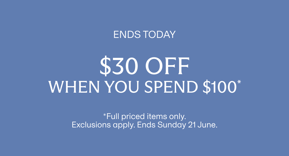 ENDS TODAY | $30 off when you spend $100* | *Full priced items only. Exclusions apply. Ends Sunday 21 June.